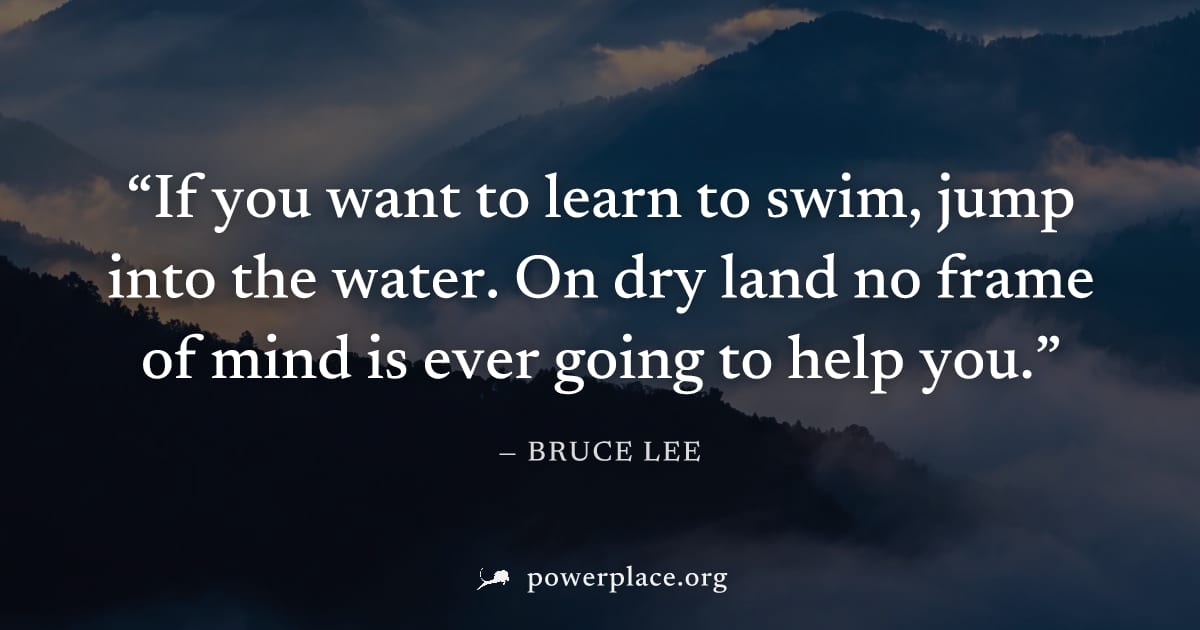 "If you want to learn to swim, jump into the water. On dry land no frame of mind is ever going to help you." — Bruce Lee