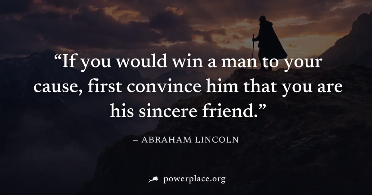 "If you would win a man to your cause, first convince him that you are his sincere friend." — Abraham Lincoln