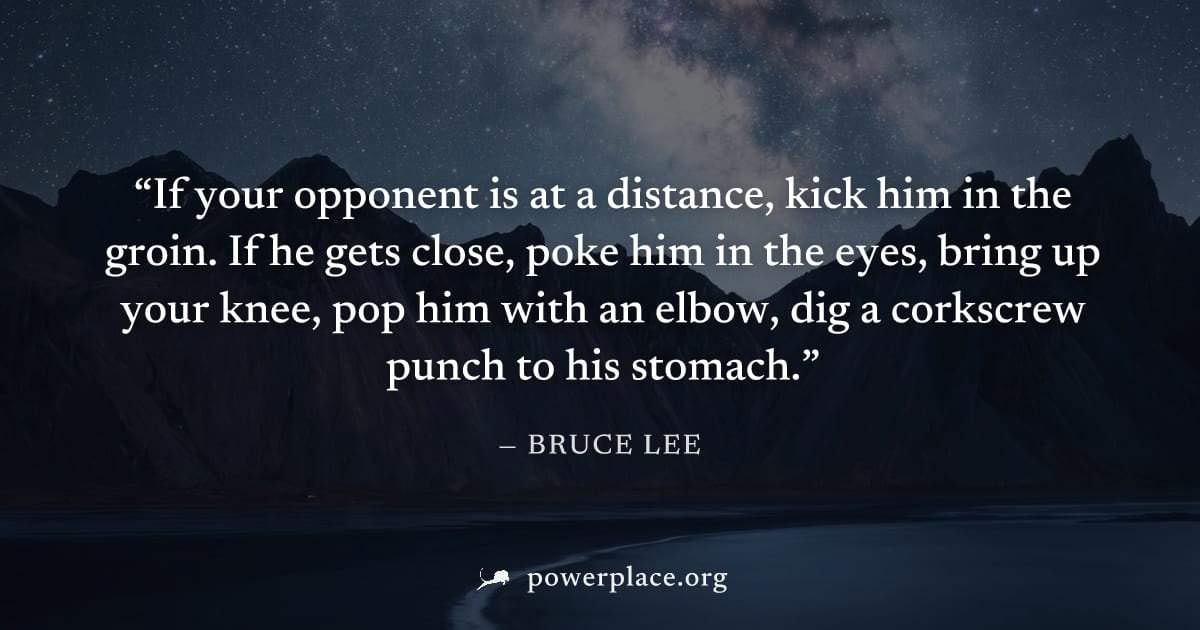 "If your opponent is at a distance, kick him in the groin. If he gets close, poke him in the eyes, bring up your knee, pop him with an elbow, dig a corkscrew punch to his stomach." — Bruce Lee