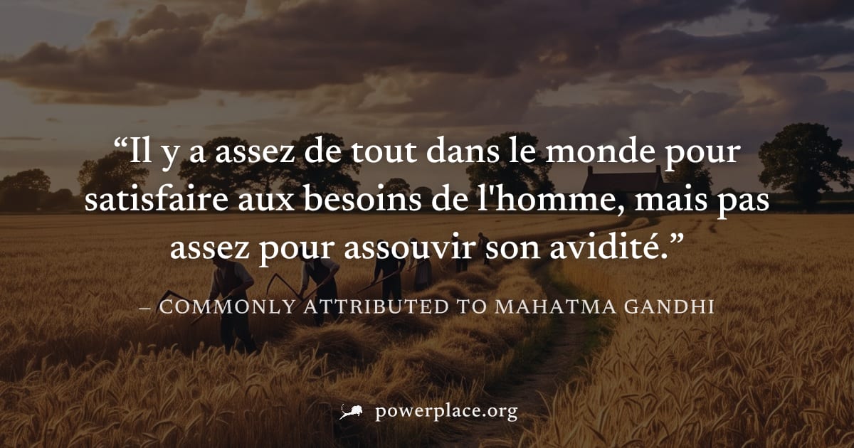 "Il y a assez de tout dans le monde pour satisfaire aux besoins de l'homme, mais pas assez pour assouvir son avidité." — Commonly attributed to Mahatma Gandhi