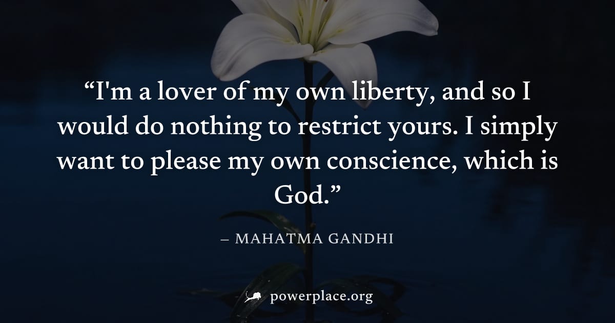 "I'm a lover of my own liberty, and so I would do nothing to restrict yours. I simply want to please my own conscience, which is God." — Mahatma Gandhi