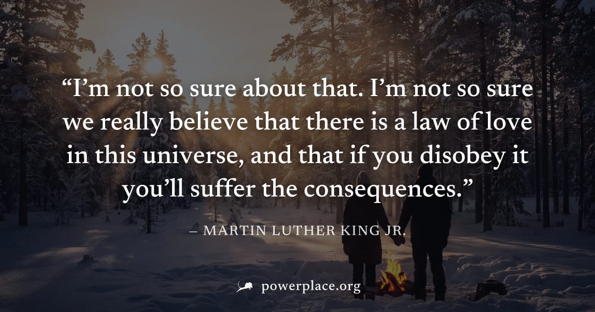 "I’m not so sure about that. I’m not so sure we really believe that there is a law of love in this universe, and that if you disobey it you’ll suffer the consequences." — Martin Luther King Jr.