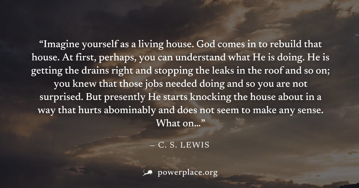 "Imagine yourself as a living house. God comes in to rebuild that house. At first, perhaps, you can understand what He is doing. He is getting the drains right and stopping the leaks in the roof and s