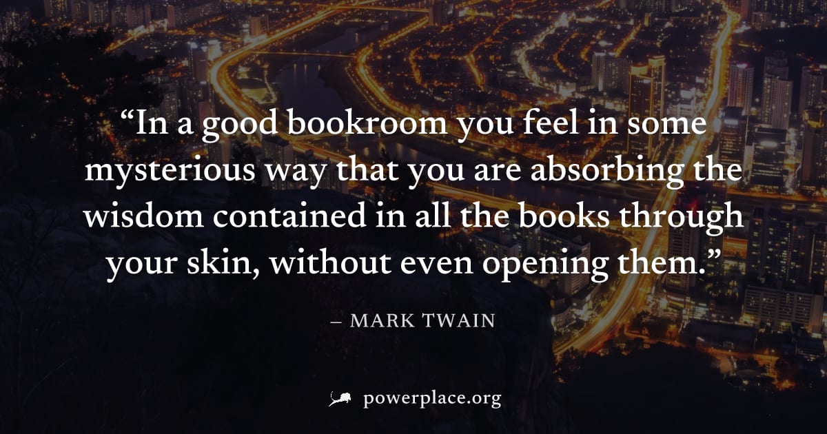 "In a good bookroom you feel in some mysterious way that you are absorbing the wisdom contained in all the books through your skin, without even opening them." — Mark Twain