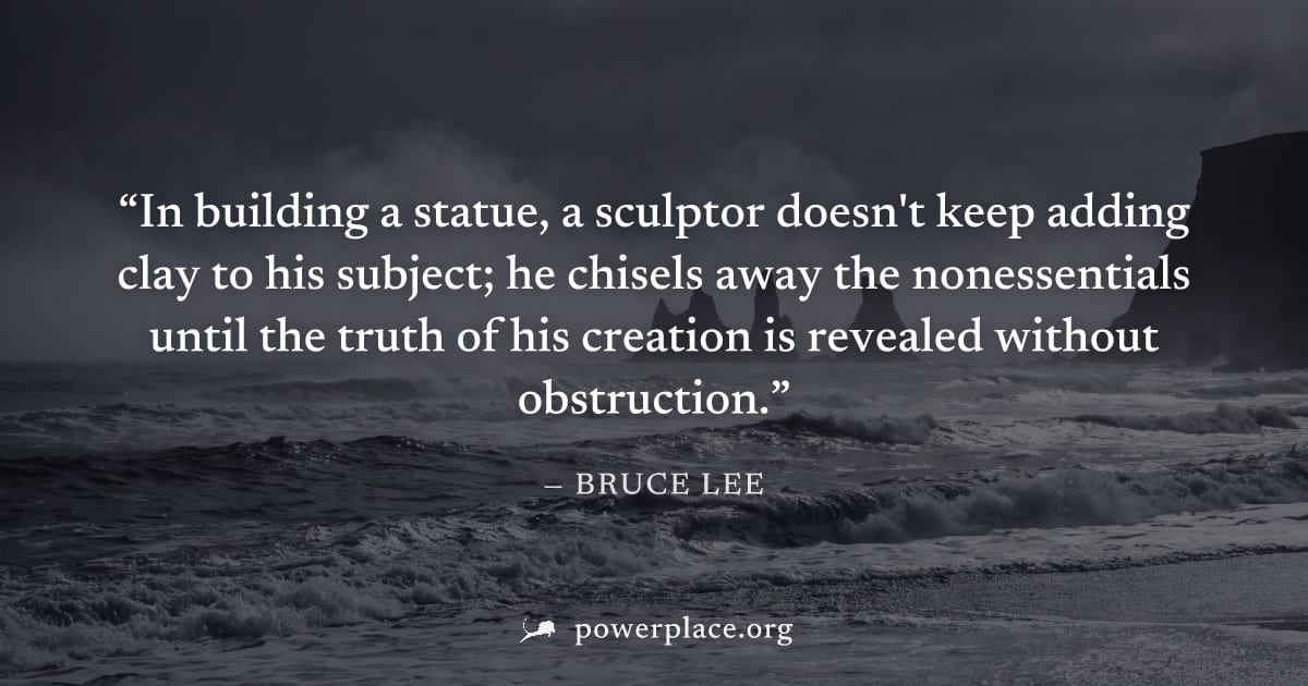 "In building a statue, a sculptor doesn't keep adding clay to his subject; he chisels away the nonessentials until the truth of his creation is revealed without obstruction." — Bruce Lee