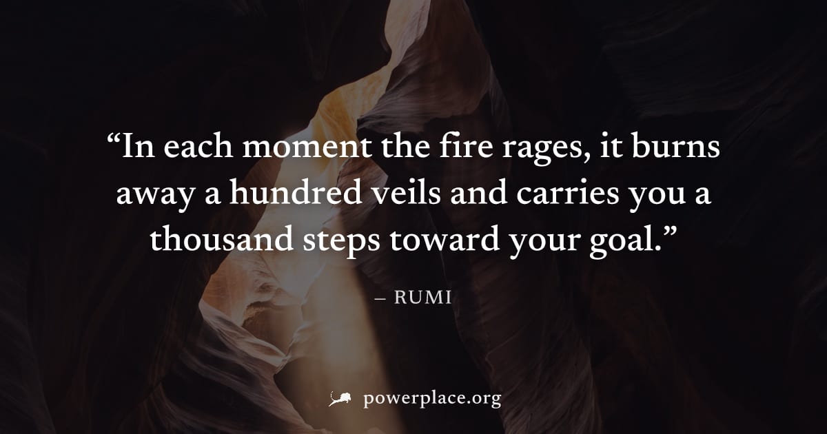 "In each moment the fire rages, it burns away a hundred veils and carries you a thousand steps toward your goal." — Rumi