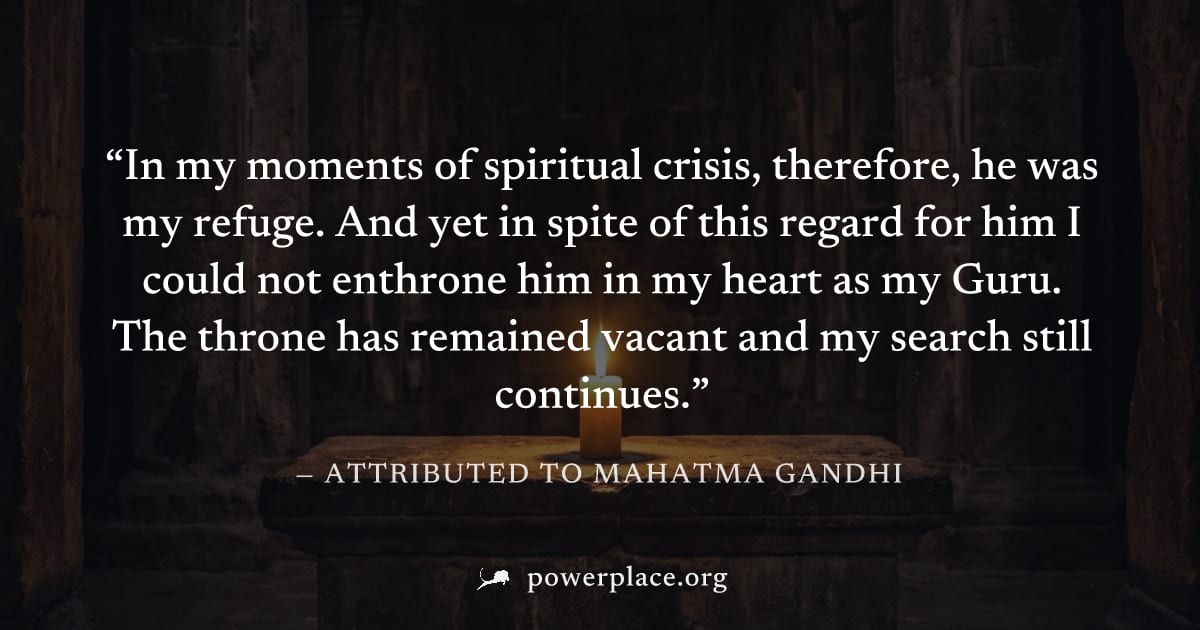 "In my moments of spiritual crisis, therefore, he was my refuge. And yet in spite of this regard for him I could not enthrone him in my heart as my Guru. The throne has remained vacant and my search s