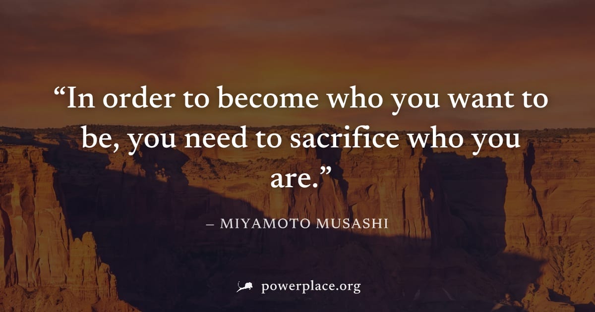 "In order to become who you want to be, you need to sacrifice who you are." — Miyamoto Musashi