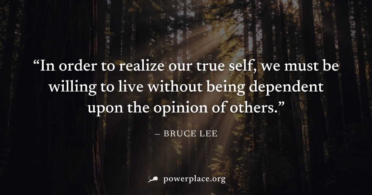 "In order to realize our true self, we must be willing to live without being dependent upon the opinion of others." — Bruce Lee
