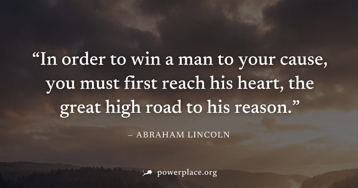 "In order to win a man to your cause, you must first reach his heart, the great high road to his reason." — Abraham Lincoln