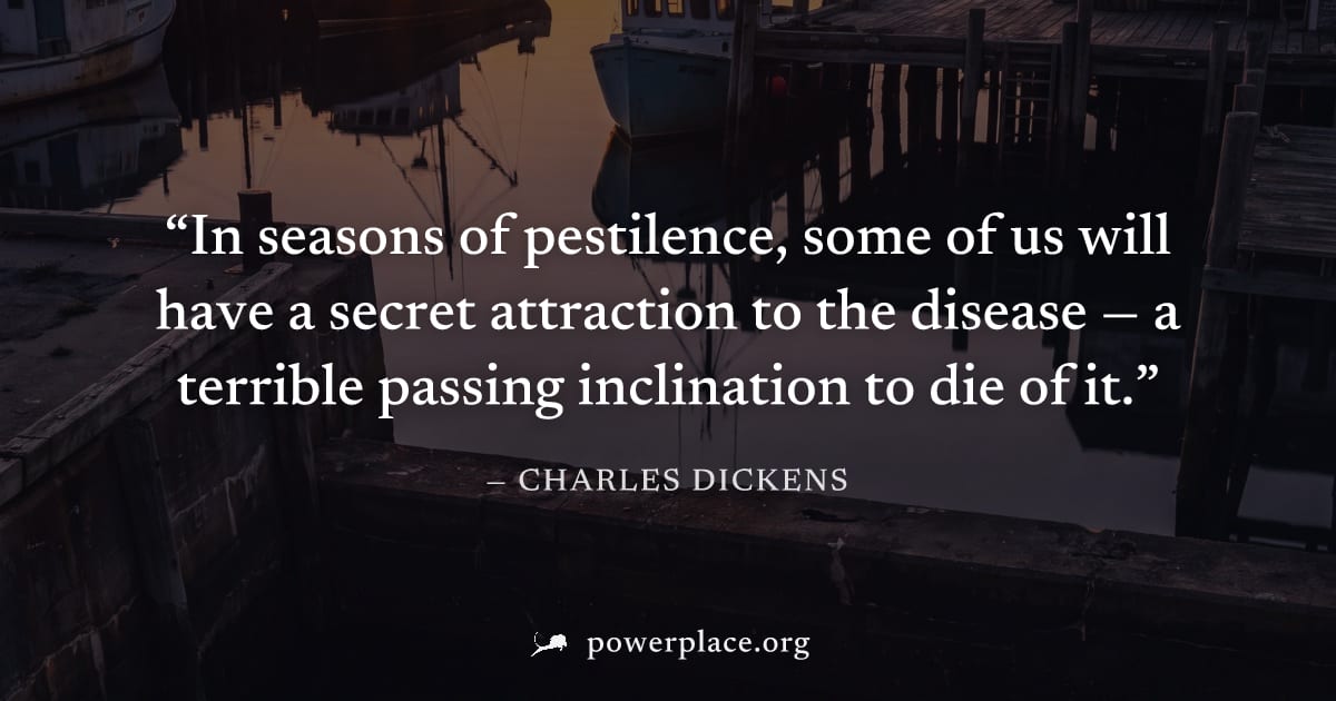 "In seasons of pestilence, some of us will have a secret attraction to the disease — a terrible passing inclination to die of it." — Charles Dickens