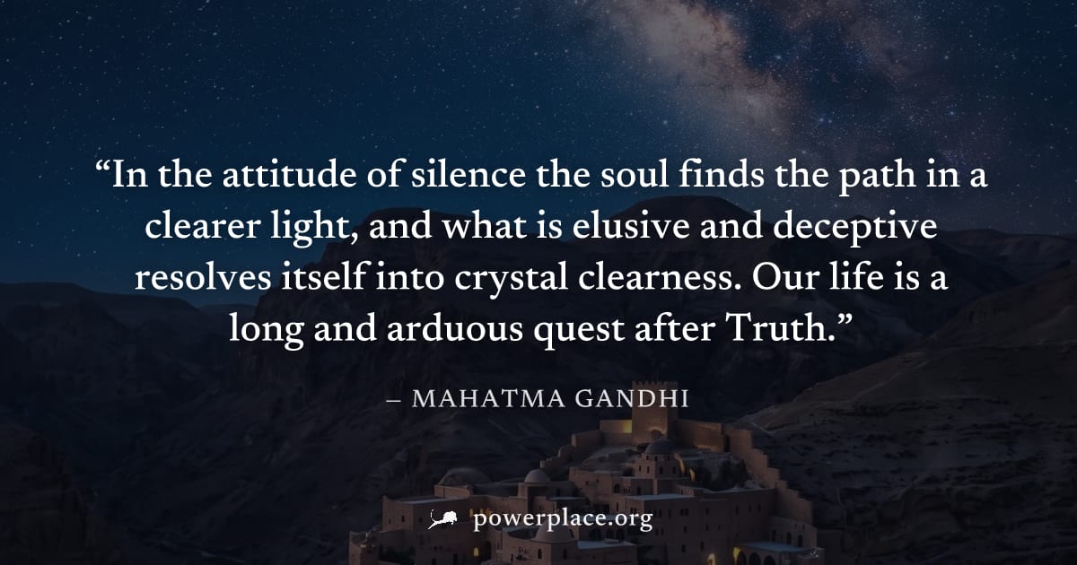 "In the attitude of silence the soul finds the path in a clearer light, and what is elusive and deceptive resolves itself into crystal clearness. Our life is a long and arduous quest after Truth." — M