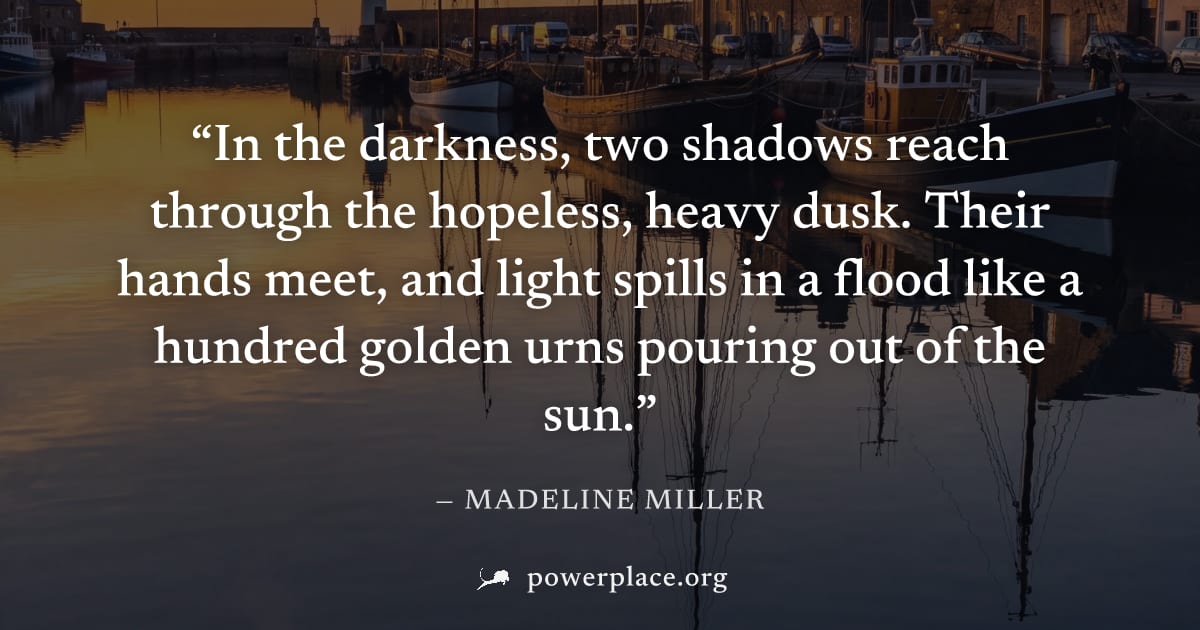 "In the darkness, two shadows reach through the hopeless, heavy dusk. Their hands meet, and light spills in a flood like a hundred golden urns pouring out of the sun." — Madeline Miller