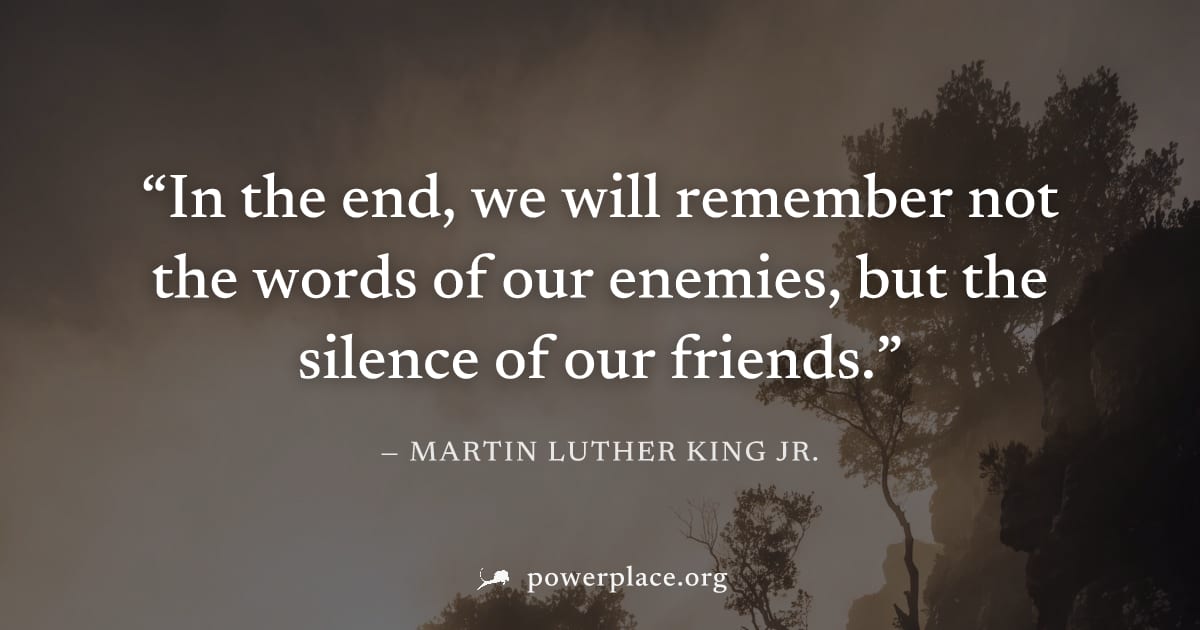 "In the end, we will remember not the words of our enemies, but the silence of our friends." — Martin Luther King Jr.