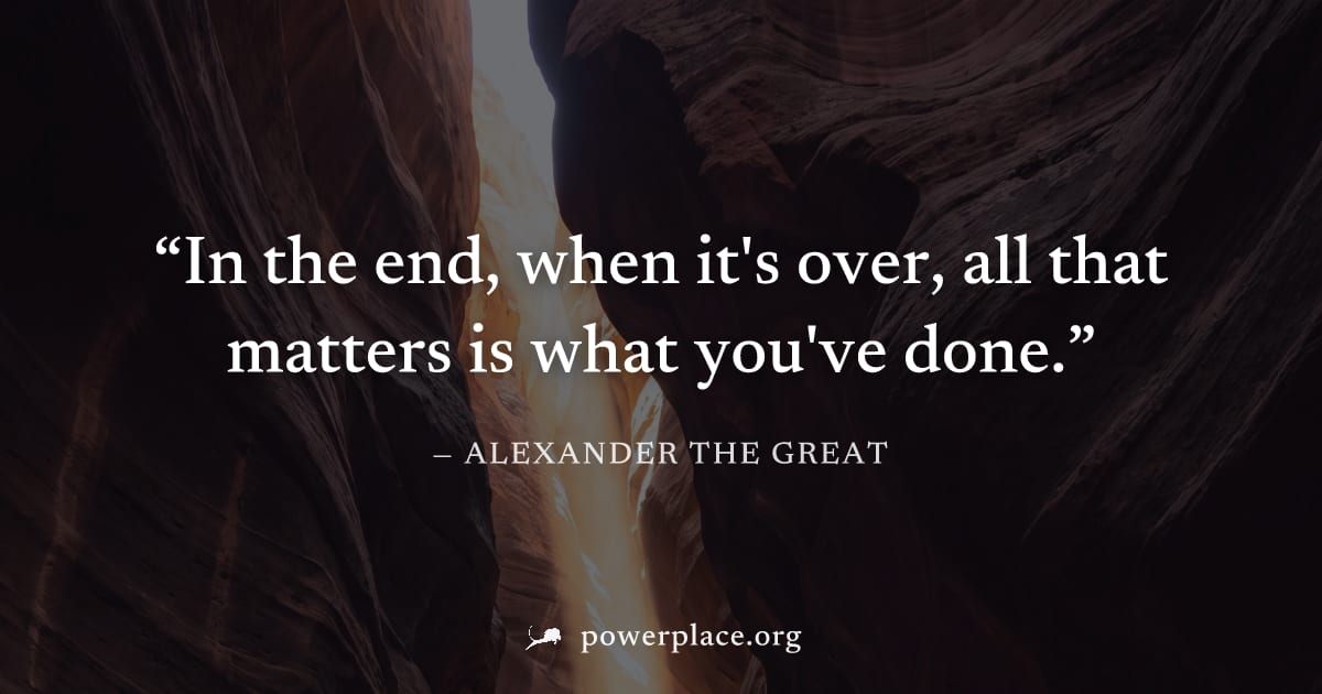 "In the end, when it's over, all that matters is what you've done." — Alexander the Great