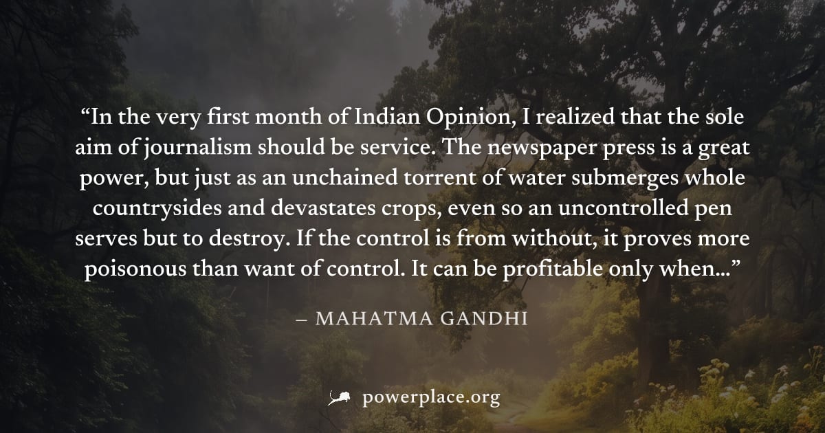 "In the very first month of Indian Opinion, I realized that the sole aim of journalism should be service. The newspaper press is a great power, but just as an unchained torrent of water submerges whol