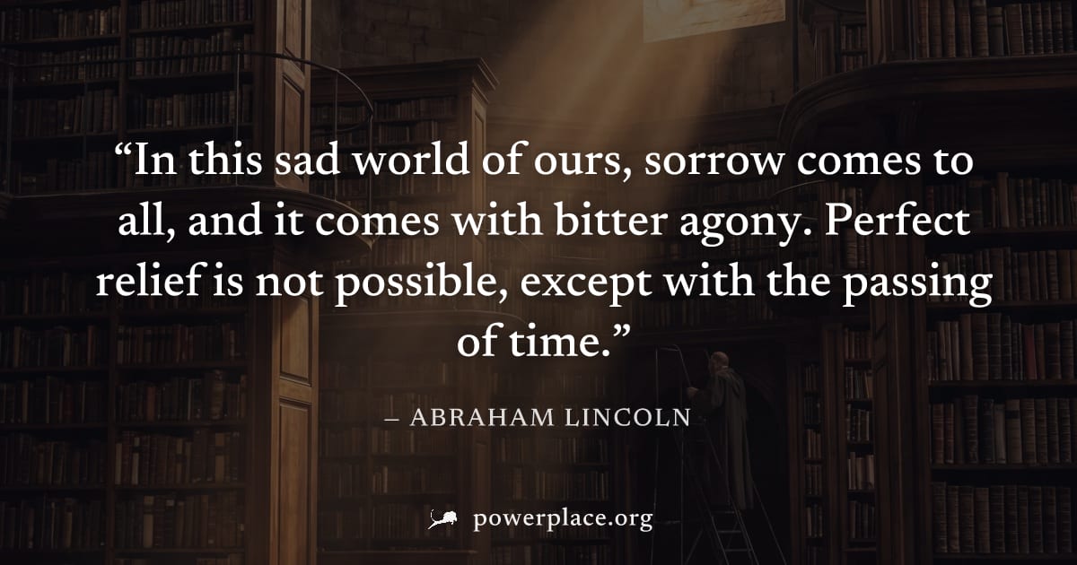 "In this sad world of ours, sorrow comes to all, and it comes with bitter agony. Perfect relief is not possible, except with the passing of time." — Abraham Lincoln