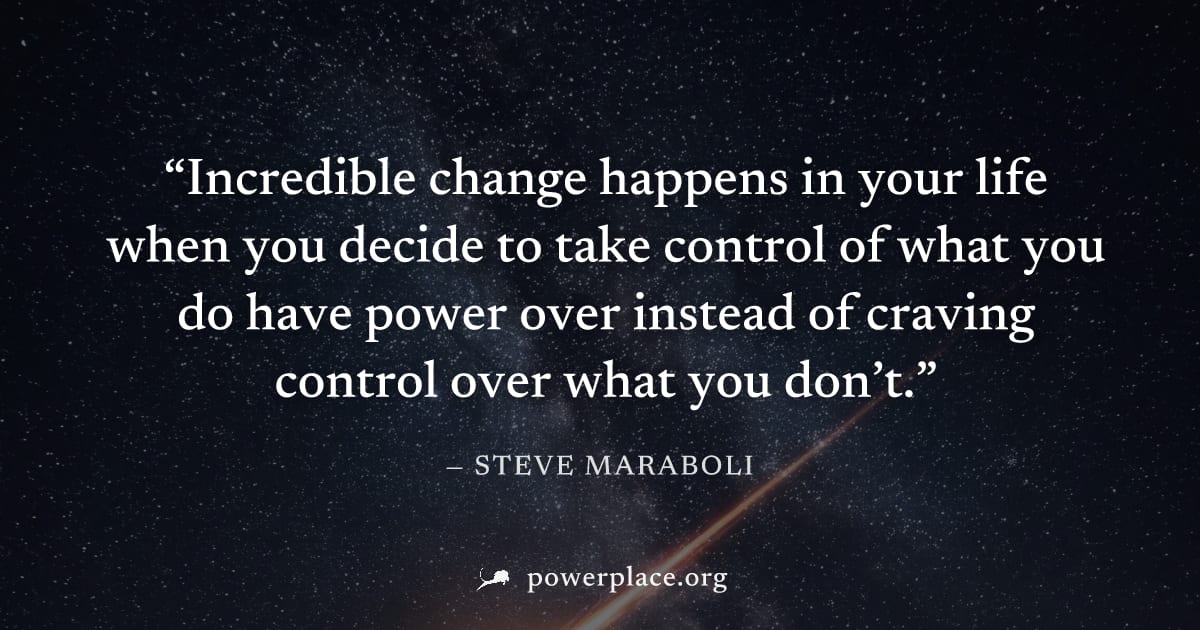 "Incredible change happens in your life when you decide to take control of what you do have power over instead of craving control over what you don’t." — Steve Maraboli