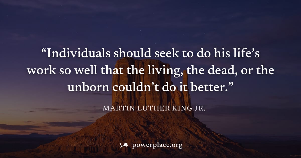 "Individuals should seek to do his life’s work so well that the living, the dead, or the unborn couldn’t do it better." — Martin Luther King Jr.