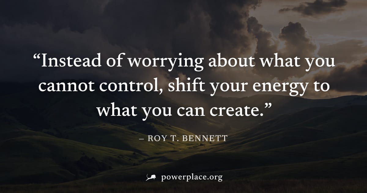 "Instead of worrying about what you cannot control, shift your energy to what you can create." — Roy T. Bennett