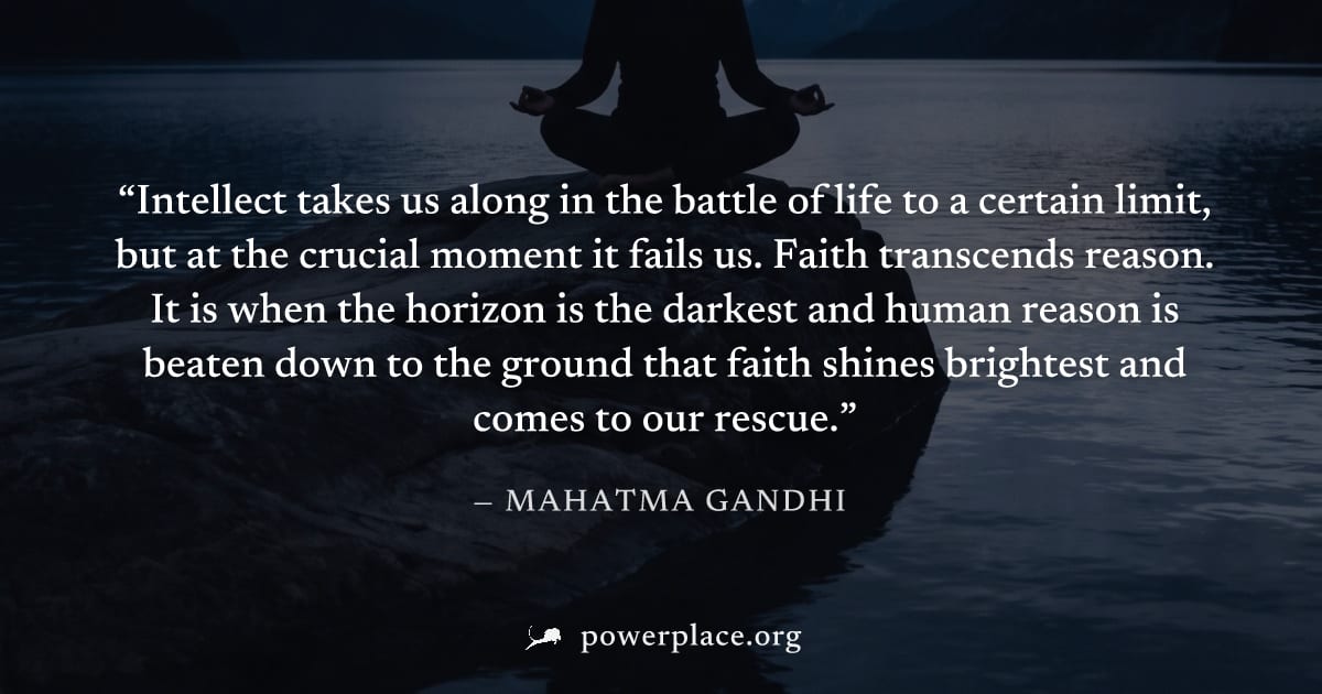 "Intellect takes us along in the battle of life to a certain limit, but at the crucial moment it fails us. Faith transcends reason. It is when the horizon is the darkest and human reason is beaten dow