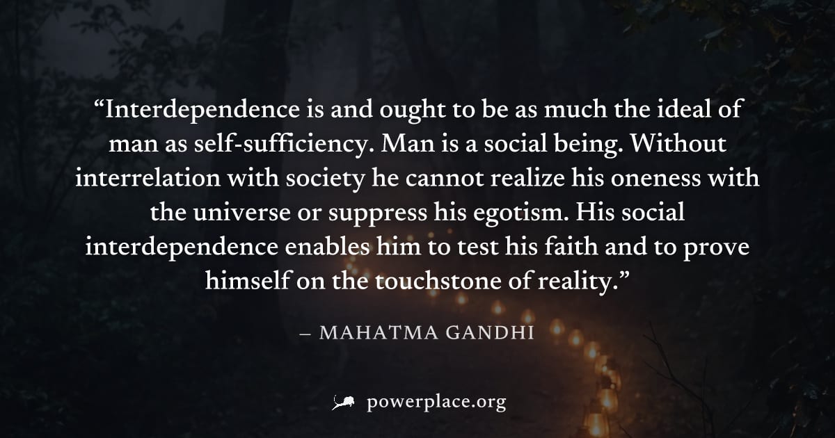 "Interdependence is and ought to be as much the ideal of man as self-sufficiency. Man is a social being. Without interrelation with society he cannot realize his oneness with the universe or suppress 