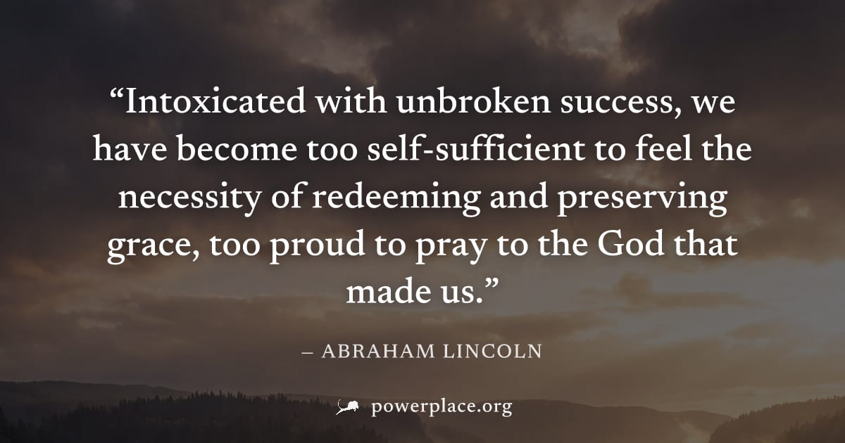 "Intoxicated with unbroken success, we have become too self-sufficient to feel the necessity of redeeming and preserving grace, too proud to pray to the God that made us." — Abraham Lincoln