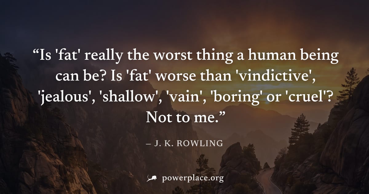 "Is 'fat' really the worst thing a human being can be? Is 'fat' worse than 'vindictive', 'jealous', 'shallow', 'vain', 'boring' or 'cruel'? Not to me." — J. K. Rowling