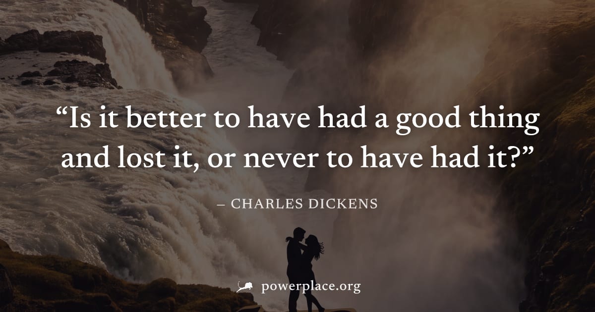 "Is it better to have had a good thing and lost it, or never to have had it?" — Charles Dickens