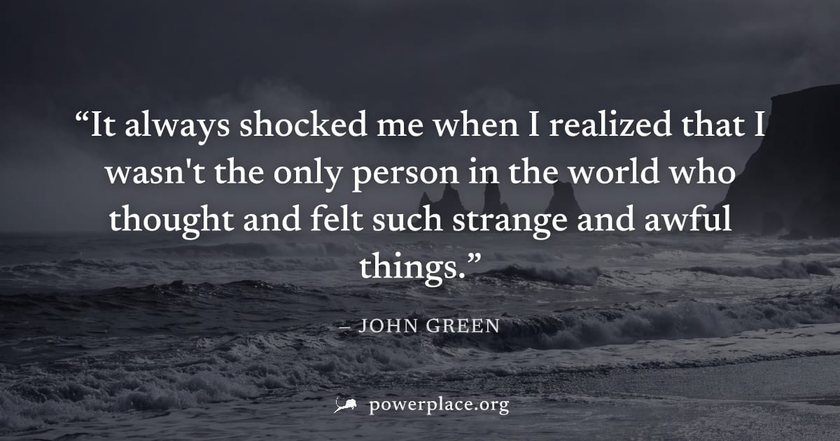 "It always shocked me when I realized that I wasn't the only person in the world who thought and felt such strange and awful things." — John Green