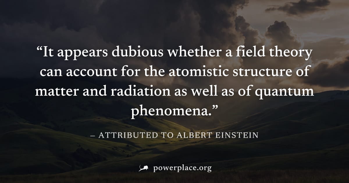 "It appears dubious whether a field theory can account for the atomistic structure of matter and radiation as well as of quantum phenomena." — Attributed to Albert Einstein