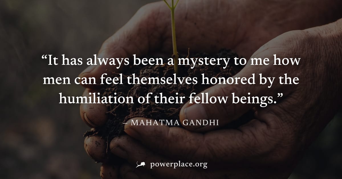 "It has always been a mystery to me how men can feel themselves honored by the humiliation of their fellow beings." — Mahatma Gandhi