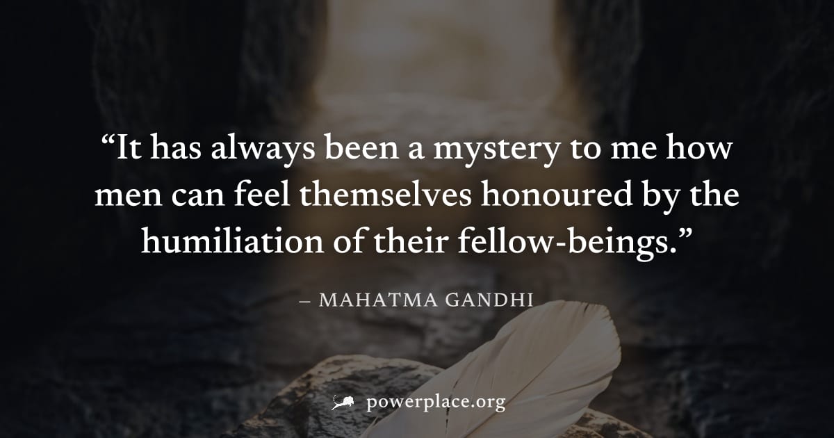 "It has always been a mystery to me how men can feel themselves honoured by the humiliation of their fellow-beings." — Mahatma Gandhi