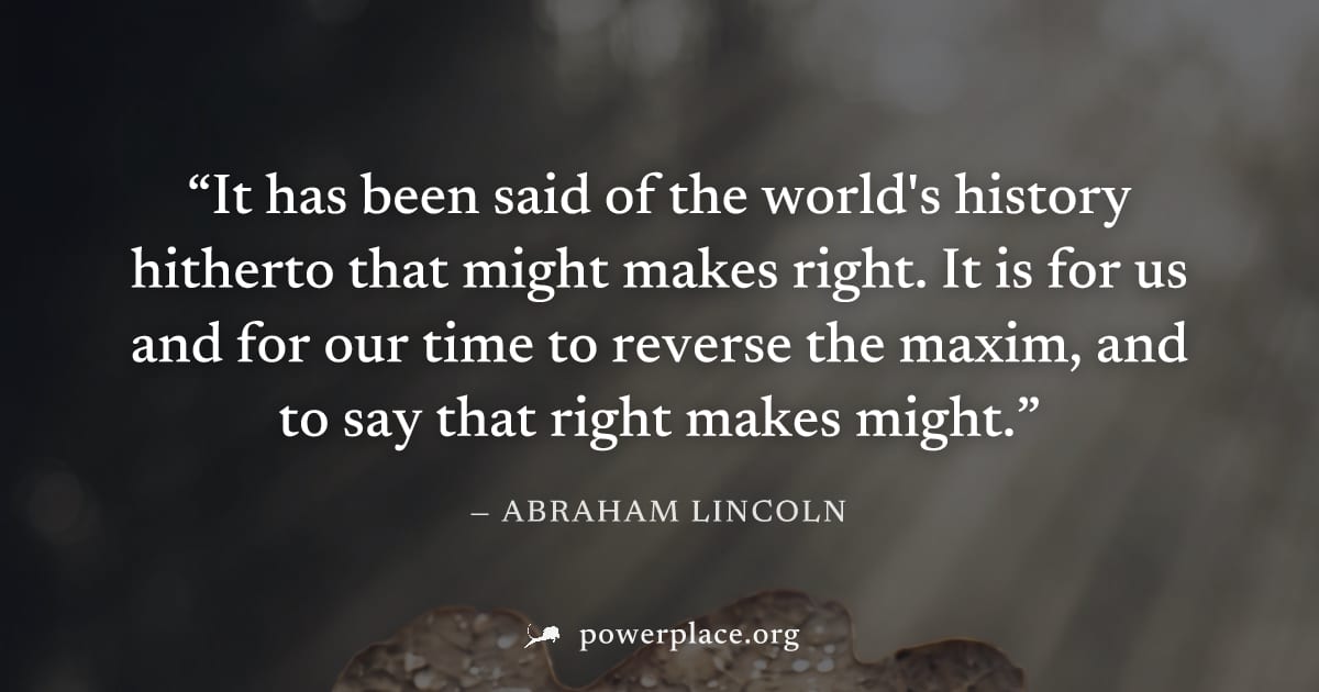 "It has been said of the world's history hitherto that might makes right. It is for us and for our time to reverse the maxim, and to say that right makes might." — Abraham Lincoln