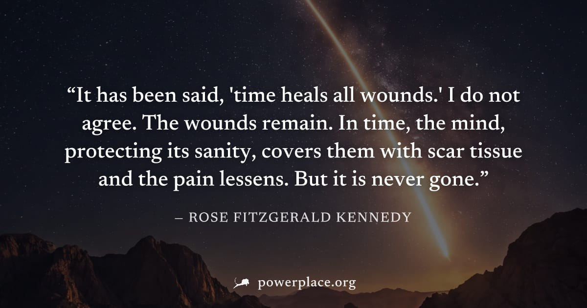 "It has been said, 'time heals all wounds.' I do not agree. The wounds remain. In time, the mind, protecting its sanity, covers them with scar tissue and the pain lessens. But it is never gone." — Ros