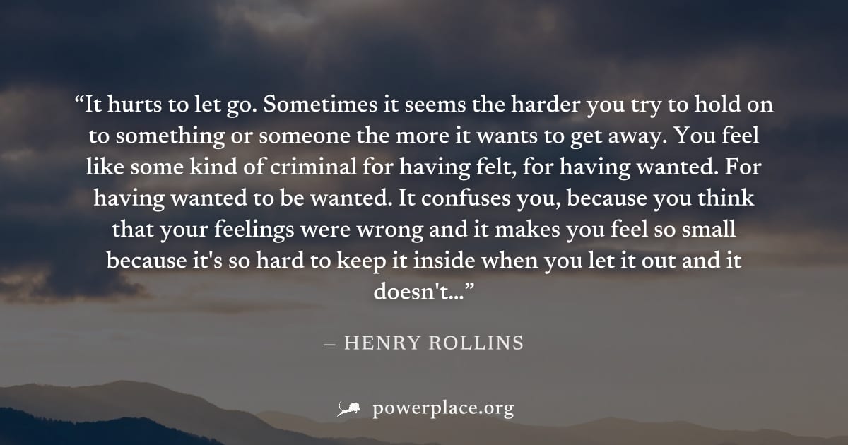 "It hurts to let go. Sometimes it seems the harder you try to hold on to something or someone the more it wants to get away. You feel like some kind of criminal for having felt, for having wanted. For