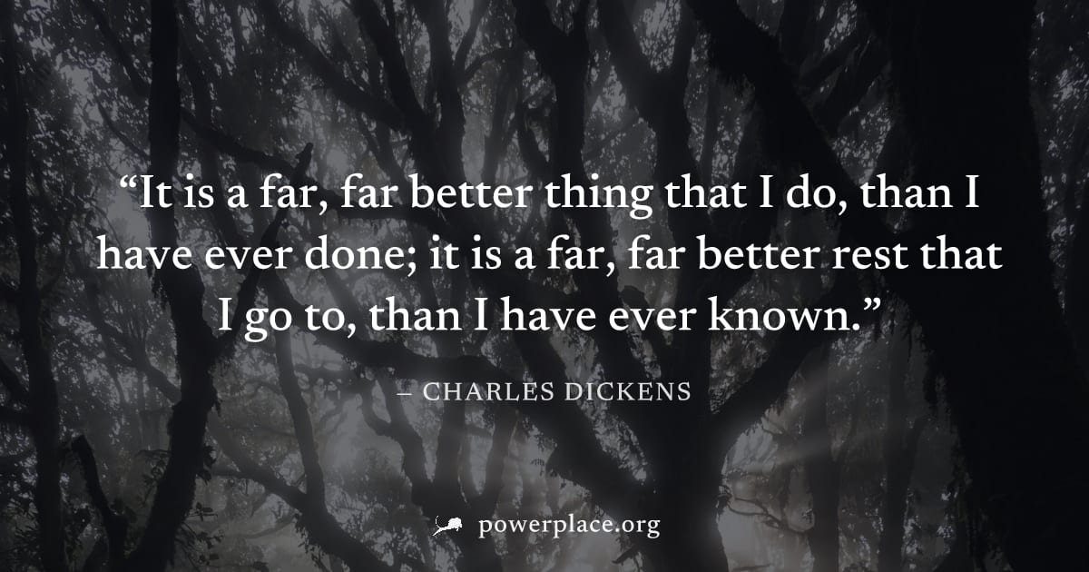 "It is a far, far better thing that I do, than I have ever done; it is a far, far better rest that I go to, than I have ever known." — Charles Dickens