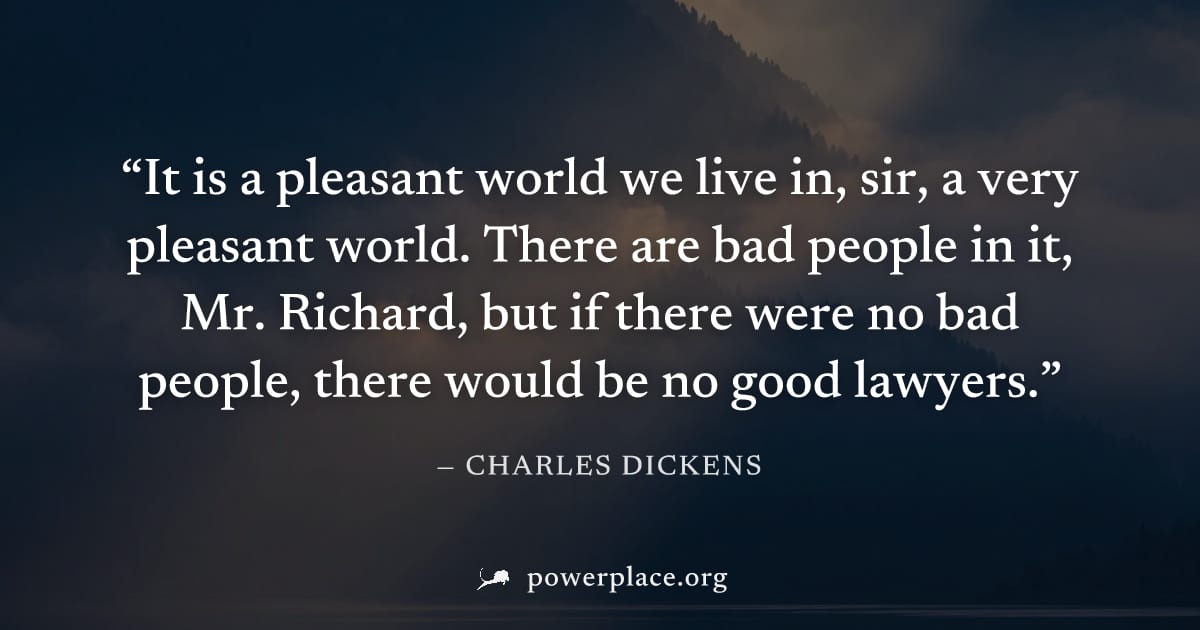 "It is a pleasant world we live in, sir, a very pleasant world. There are bad people in it, Mr. Richard, but if there were no bad people, there would be no good lawyers." — Charles Dickens