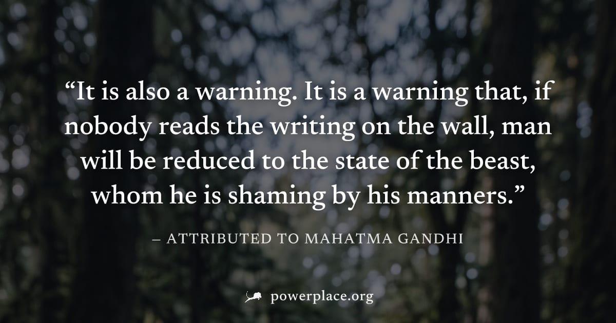"It is also a warning. It is a warning that, if nobody reads the writing on the wall, man will be reduced to the state of the beast, whom he is shaming by his manners." — Attributed to Mahatma Gandhi
