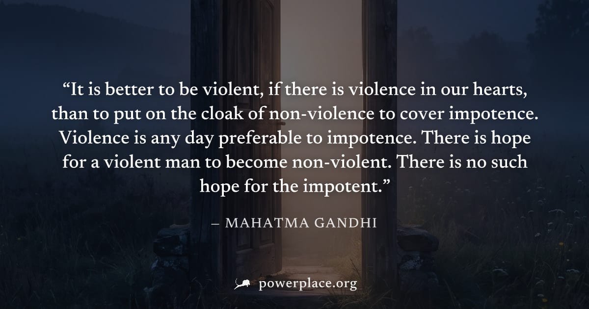 "It is better to be violent, if there is violence in our hearts, than to put on the cloak of non-violence to cover impotence. Violence is any day preferable to impotence. There is hope for a violent m
