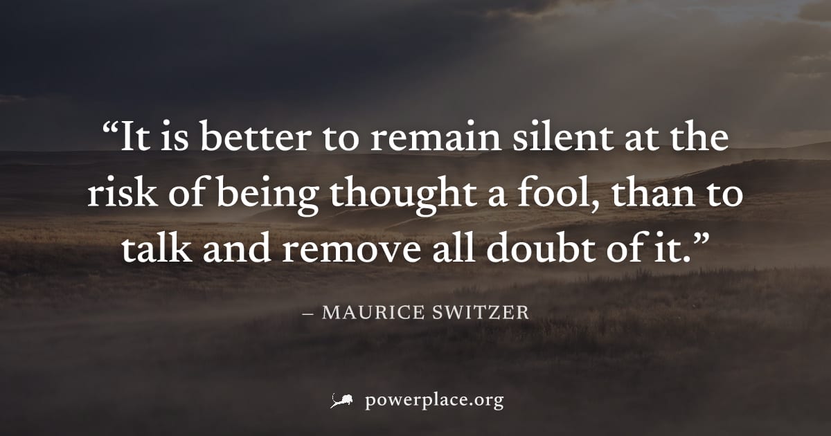 "It is better to remain silent at the risk of being thought a fool, than to talk and remove all doubt of it." — Maurice Switzer