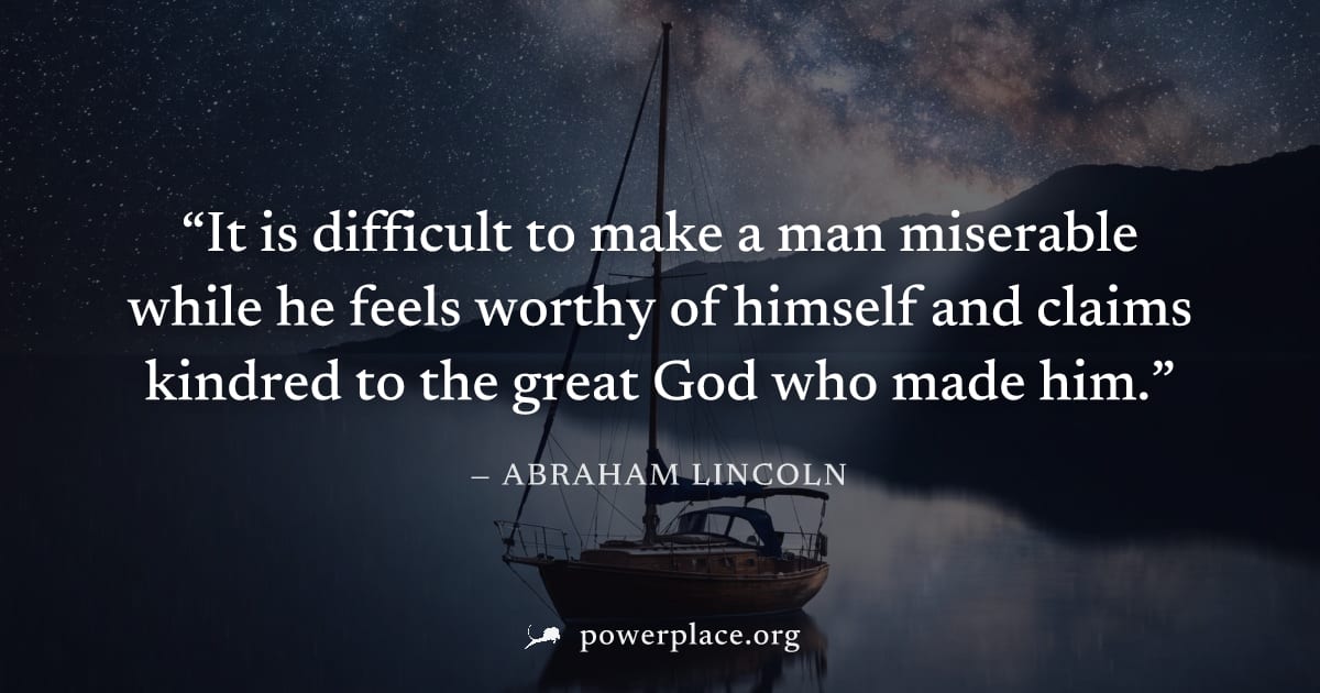 "It is difficult to make a man miserable while he feels worthy of himself and claims kindred to the great God who made him." — Abraham Lincoln