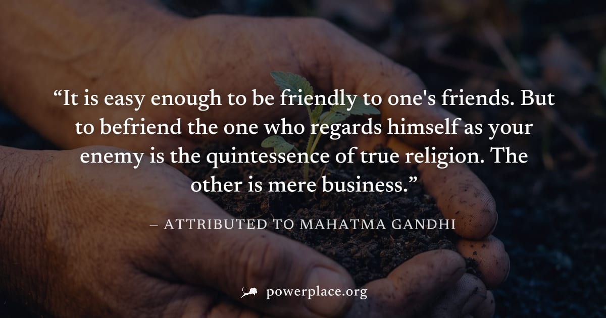 "It is easy enough to be friendly to one's friends. But to befriend the one who regards himself as your enemy is the quintessence of true religion. The other is mere business." — Attributed to Mahatma