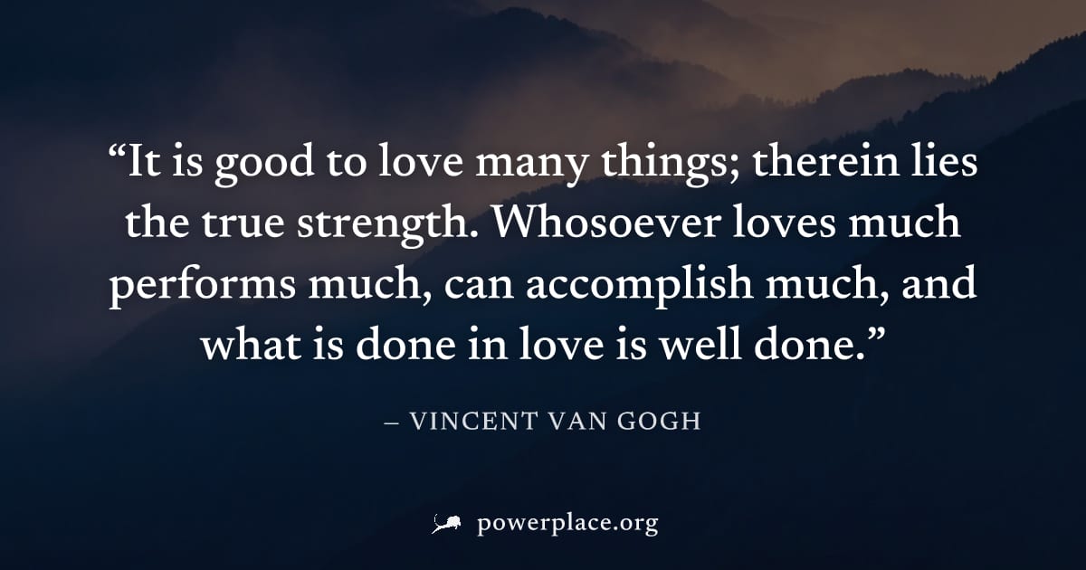 "It is good to love many things; therein lies the true strength. Whosoever loves much performs much, can accomplish much, and what is done in love is well done." — Vincent van Gogh
