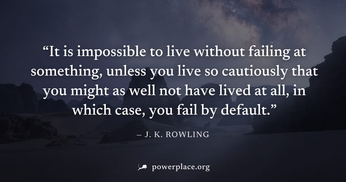 "It is impossible to live without failing at something, unless you live so cautiously that you might as well not have lived at all, in which case, you fail by default." — J. K. Rowling