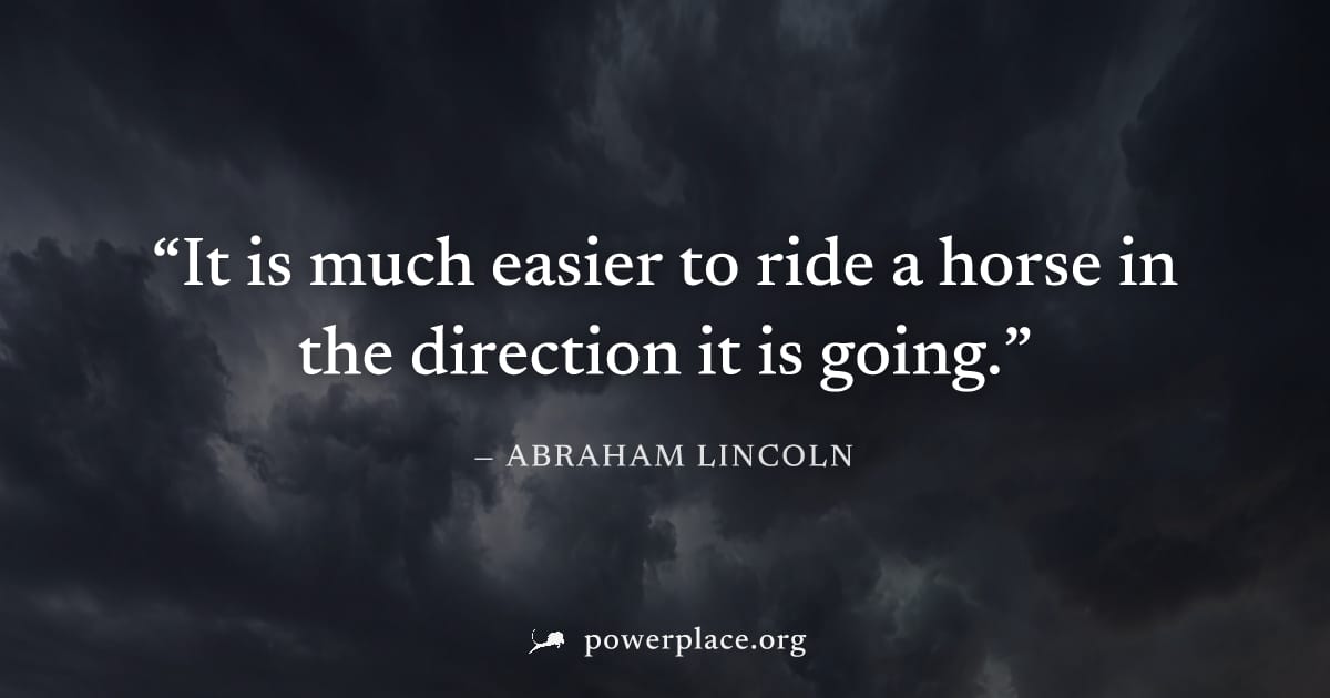 "It is much easier to ride a horse in the direction it is going." — Abraham Lincoln