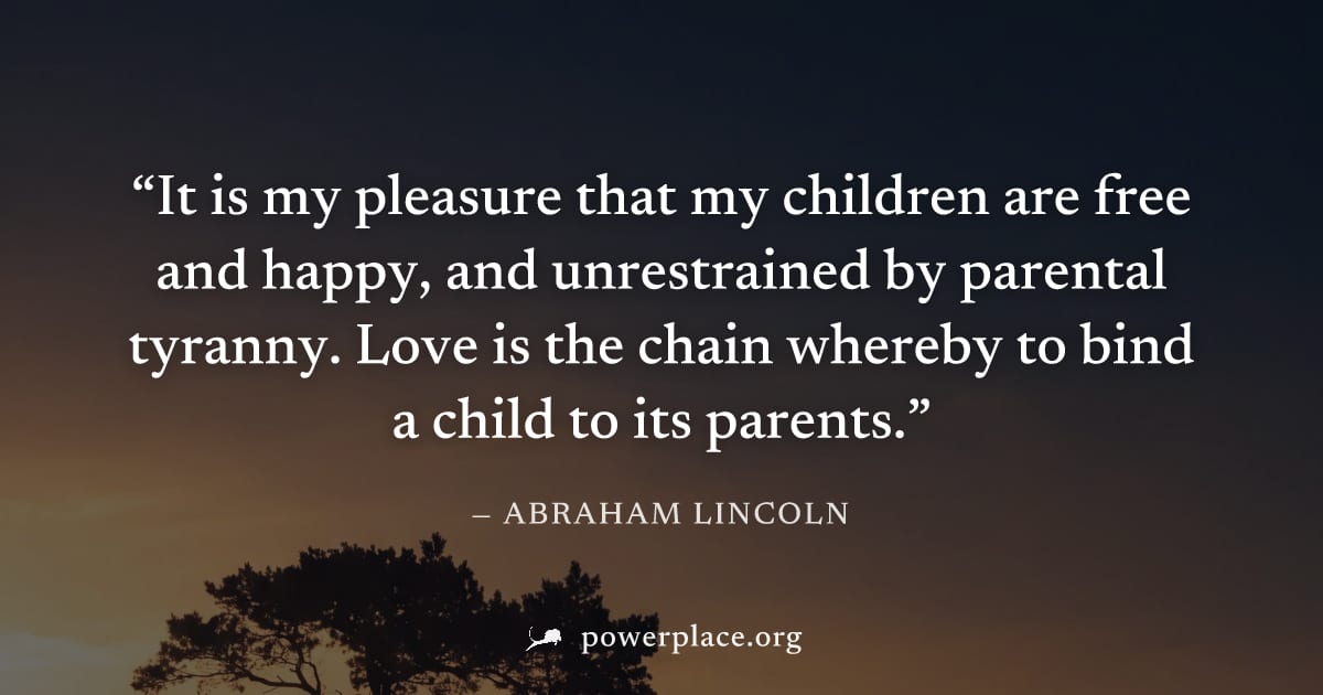 "It is my pleasure that my children are free and happy, and unrestrained by parental tyranny. Love is the chain whereby to bind a child to its parents." — Abraham Lincoln