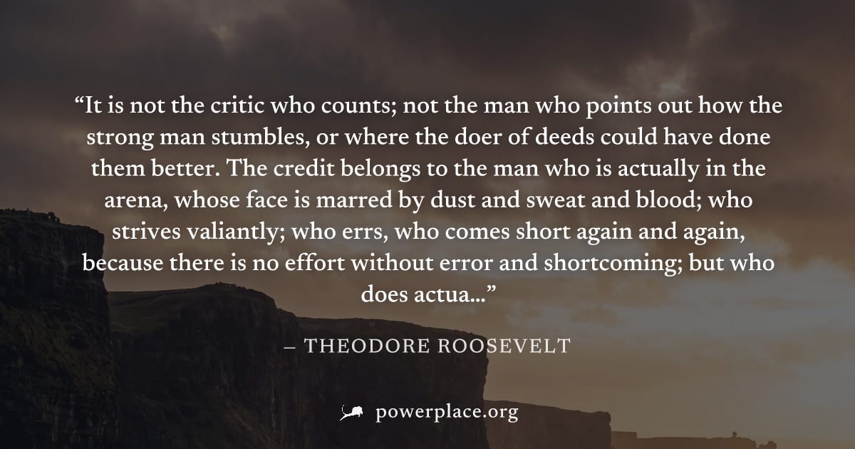 "It is not the critic who counts; not the man who points out how the strong man stumbles, or where the doer of deeds could have done them better. The credit belongs to the man who is actually in the a