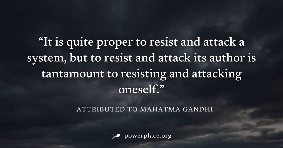 "It is quite proper to resist and attack a system, but to resist and attack its author is tantamount to resisting and attacking oneself." — Attributed to Mahatma Gandhi
