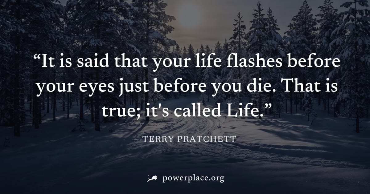 "It is said that your life flashes before your eyes just before you die. That is true; it's called Life." — Terry Pratchett
